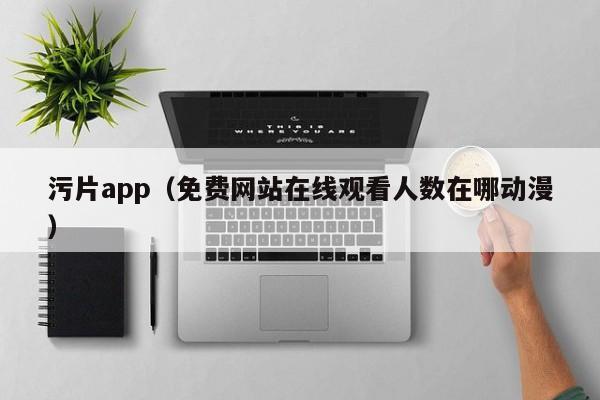 污片app（免费网站在线观看人数在哪动漫）