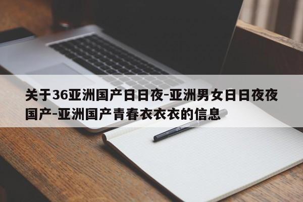 关于36亚洲国产日日夜-亚洲男女日日夜夜国产-亚洲国产青春衣衣衣的信息